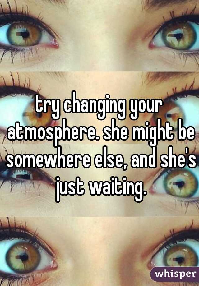 try changing your atmosphere. she might be somewhere else, and she's just waiting.