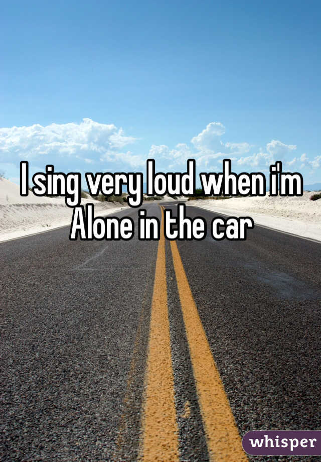 I sing very loud when i'm Alone in the car 