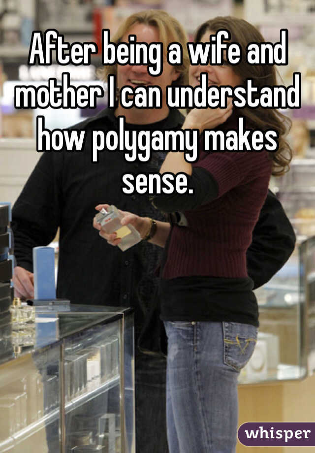 After being a wife and mother I can understand how polygamy makes sense.