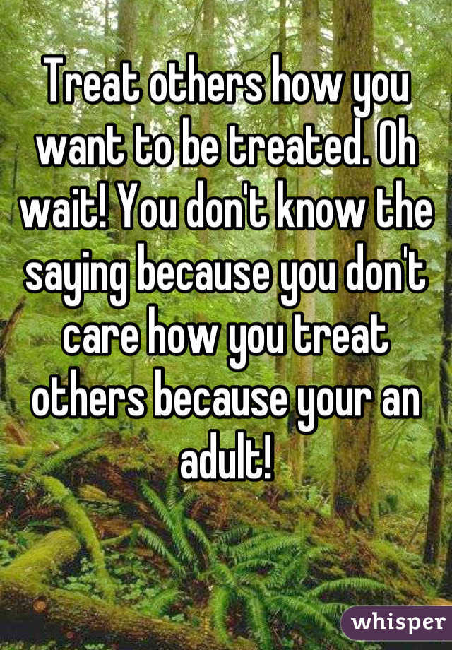 Treat others how you want to be treated. Oh wait! You don't know the saying because you don't care how you treat others because your an adult!