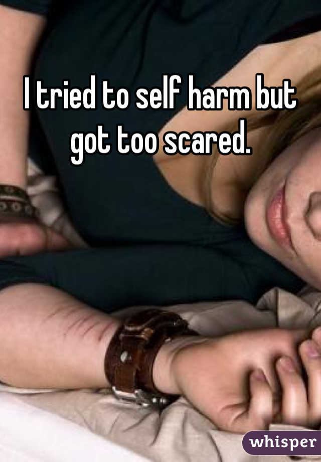 I tried to self harm but got too scared.