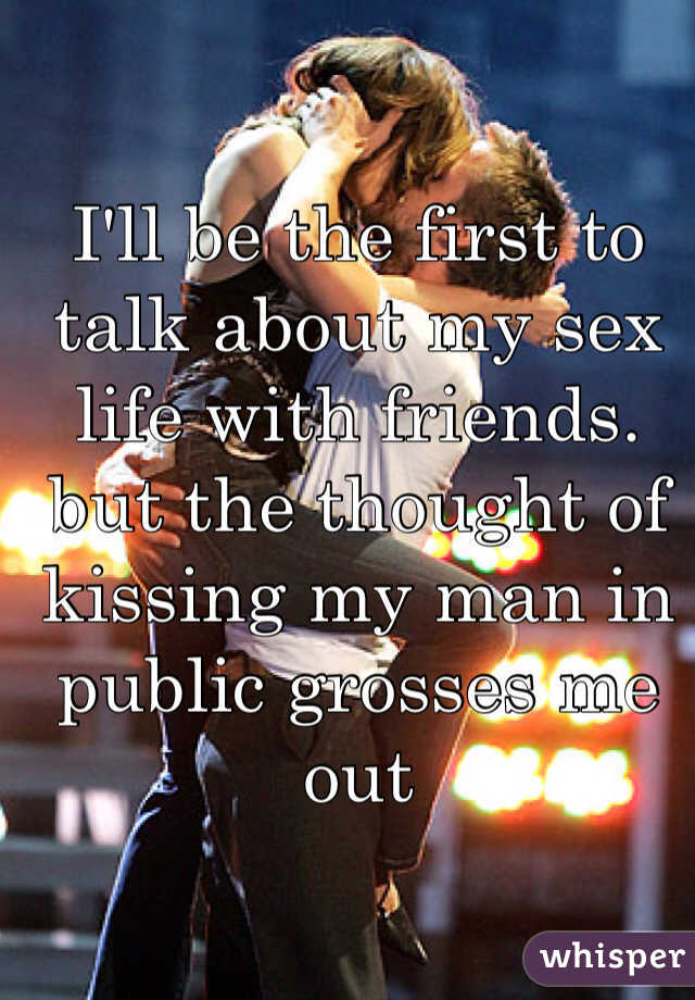 I'll be the first to talk about my sex life with friends. but the thought of kissing my man in public grosses me out
