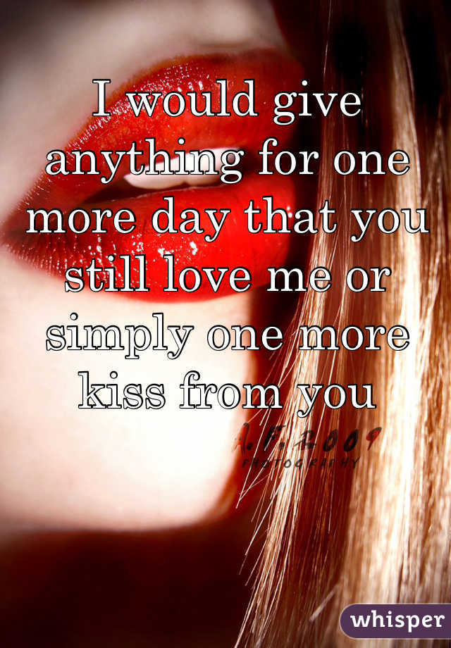 I would give anything for one more day that you still love me or simply one more kiss from you 