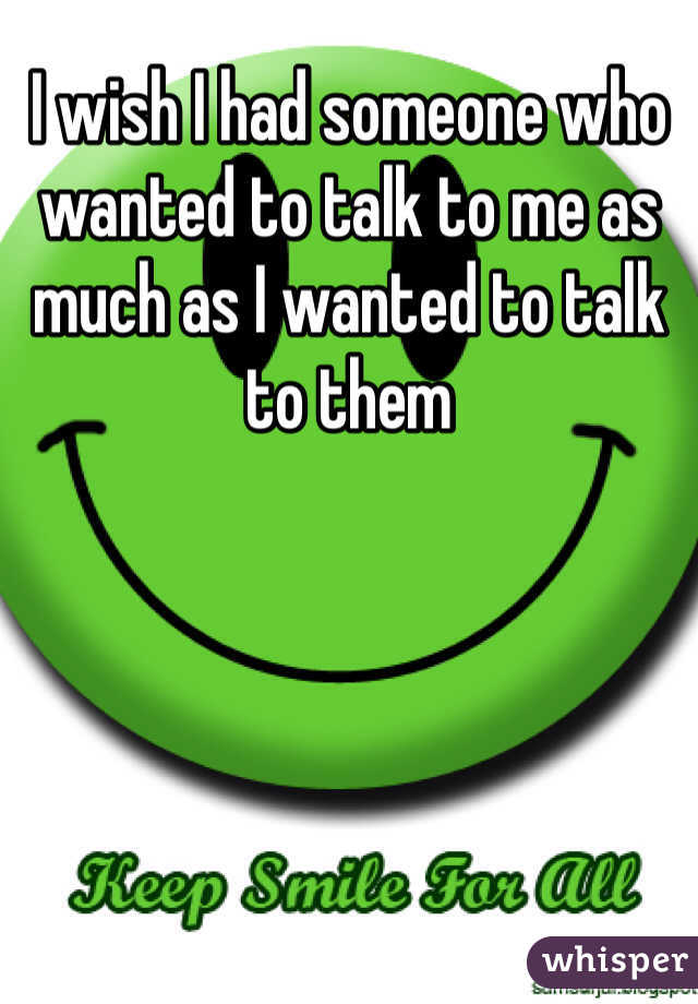 I wish I had someone who wanted to talk to me as much as I wanted to talk to them