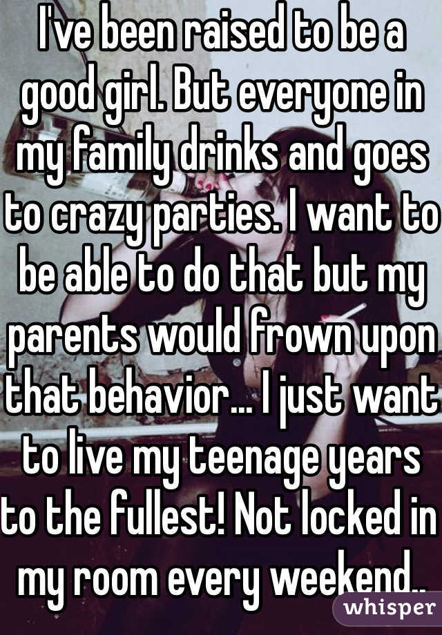 I've been raised to be a good girl. But everyone in my family drinks and goes to crazy parties. I want to be able to do that but my parents would frown upon that behavior... I just want to live my teenage years to the fullest! Not locked in my room every weekend..
