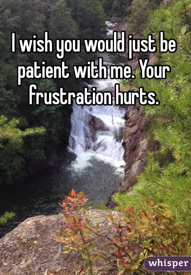 I wish you would just be patient with me. Your frustration hurts. 