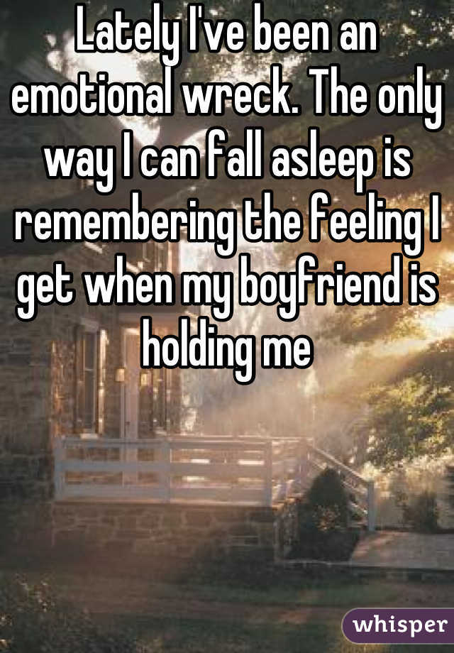 Lately I've been an emotional wreck. The only way I can fall asleep is remembering the feeling I get when my boyfriend is holding me