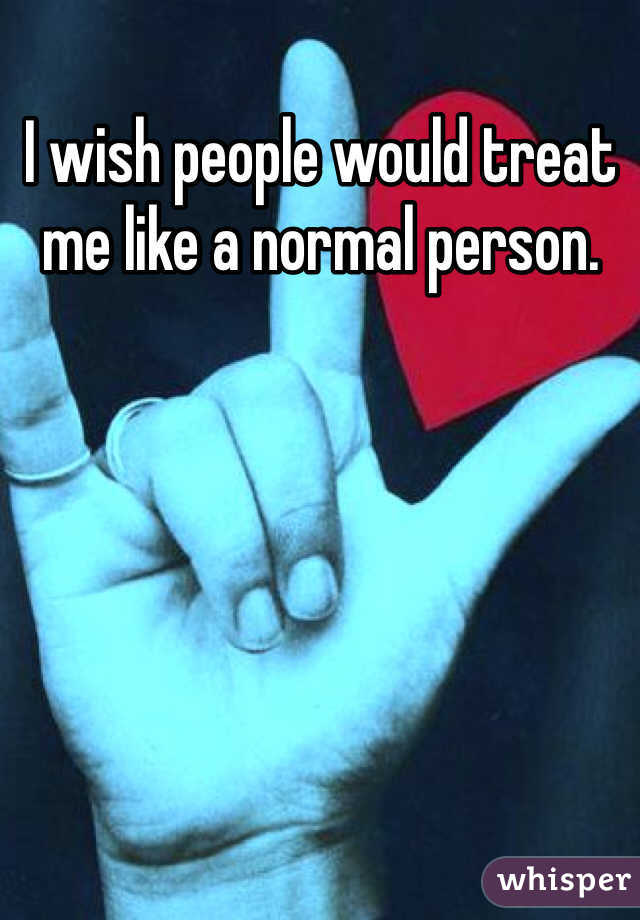 I wish people would treat me like a normal person.  