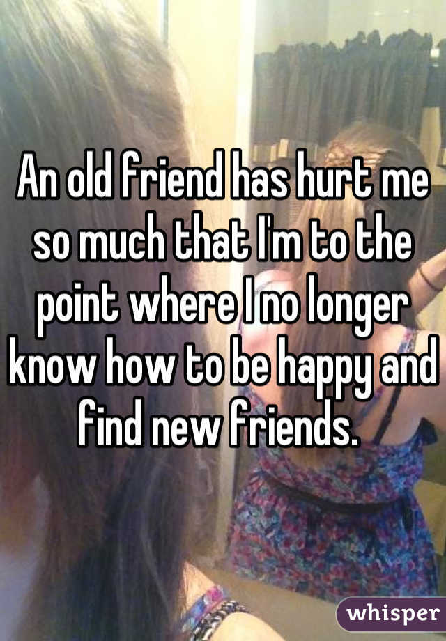 An old friend has hurt me so much that I'm to the point where I no longer know how to be happy and find new friends. 