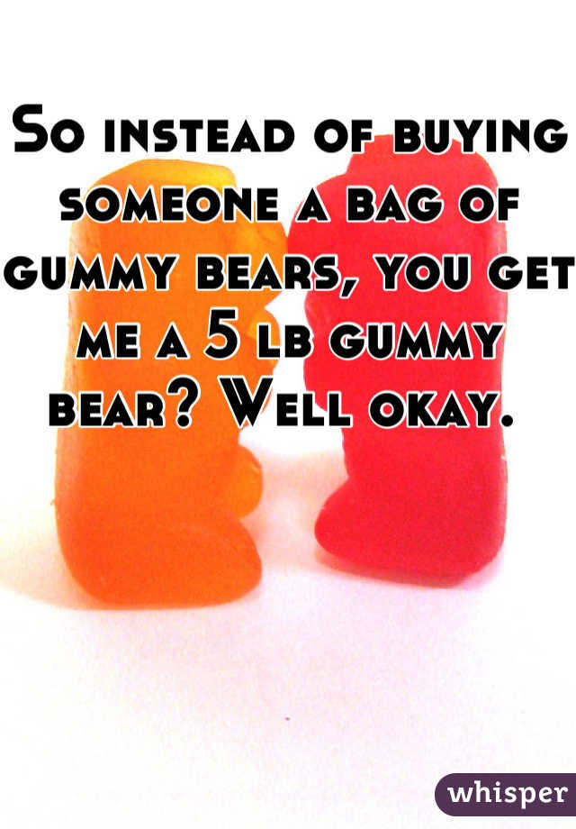 So instead of buying someone a bag of gummy bears, you get me a 5 lb gummy bear? Well okay. 