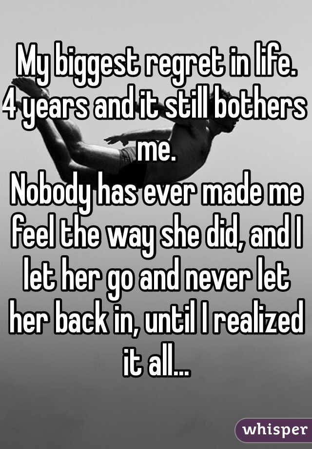 My biggest regret in life. 
4 years and it still bothers me. 
Nobody has ever made me feel the way she did, and I let her go and never let her back in, until I realized it all...