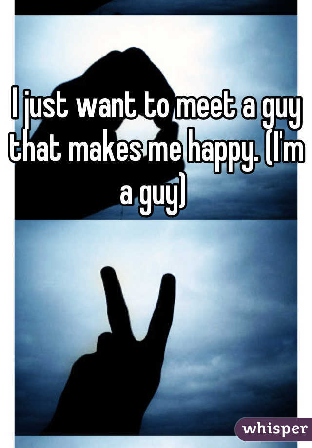 I just want to meet a guy that makes me happy. (I'm a guy) 