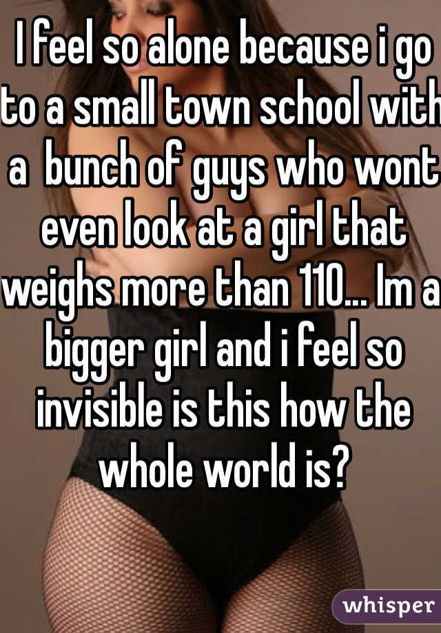 I feel so alone because i go to a small town school with a  bunch of guys who wont even look at a girl that weighs more than 110... Im a bigger girl and i feel so invisible is this how the whole world is? 