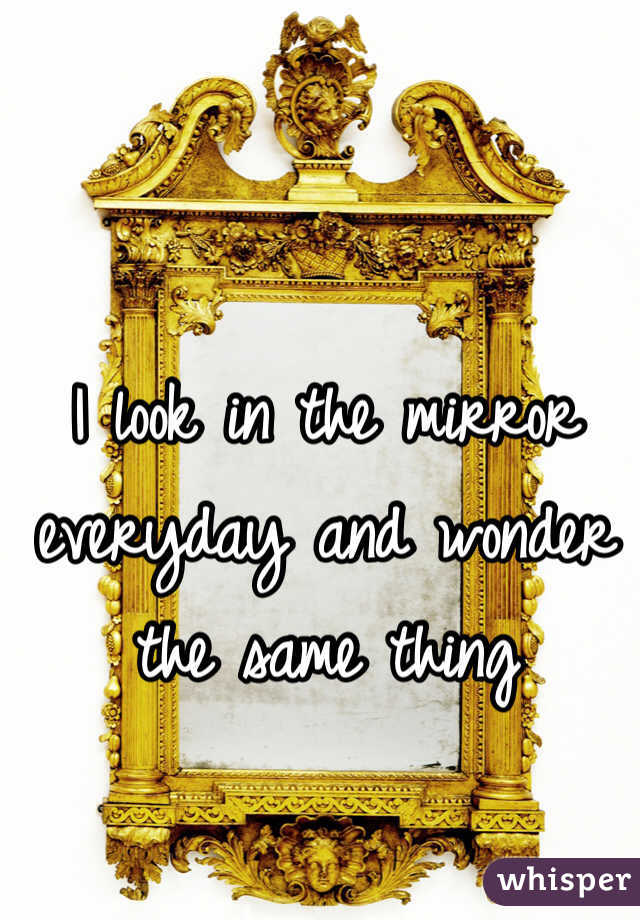 I look in the mirror everyday and wonder the same thing 