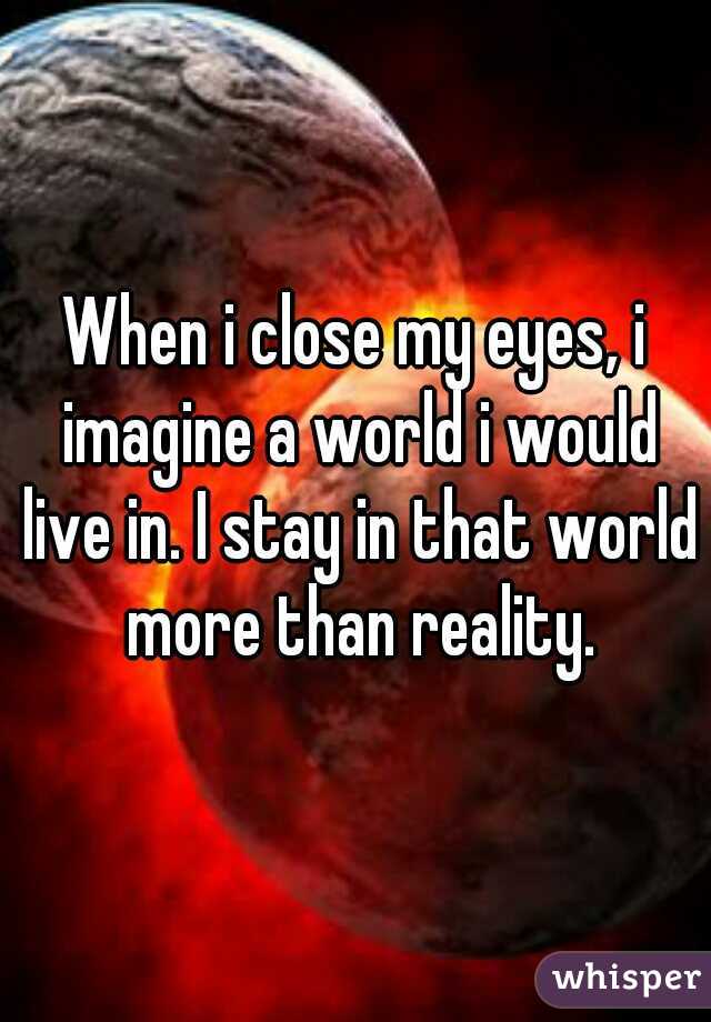 When i close my eyes, i imagine a world i would live in. I stay in that world more than reality.