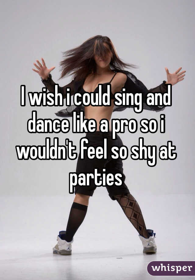 I wish i could sing and dance like a pro so i wouldn't feel so shy at parties