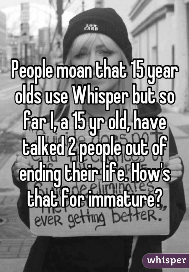 People moan that 15 year olds use Whisper but so far I, a 15 yr old, have talked 2 people out of ending their life. How's that for immature?