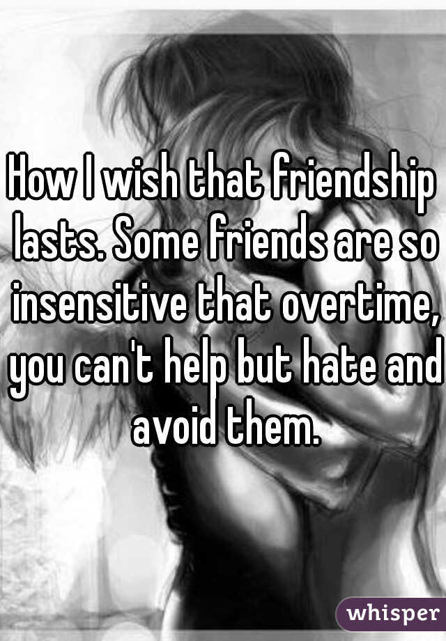 How I wish that friendship lasts. Some friends are so insensitive that overtime, you can't help but hate and avoid them.