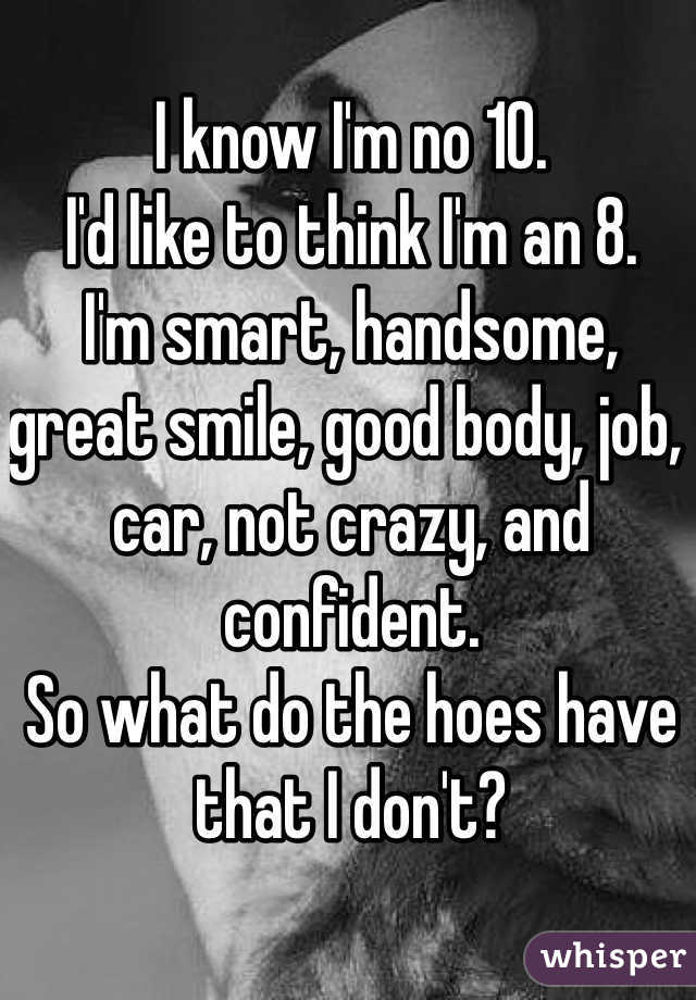 I know I'm no 10. 
I'd like to think I'm an 8.
I'm smart, handsome, great smile, good body, job, car, not crazy, and confident.
So what do the hoes have that I don't? 