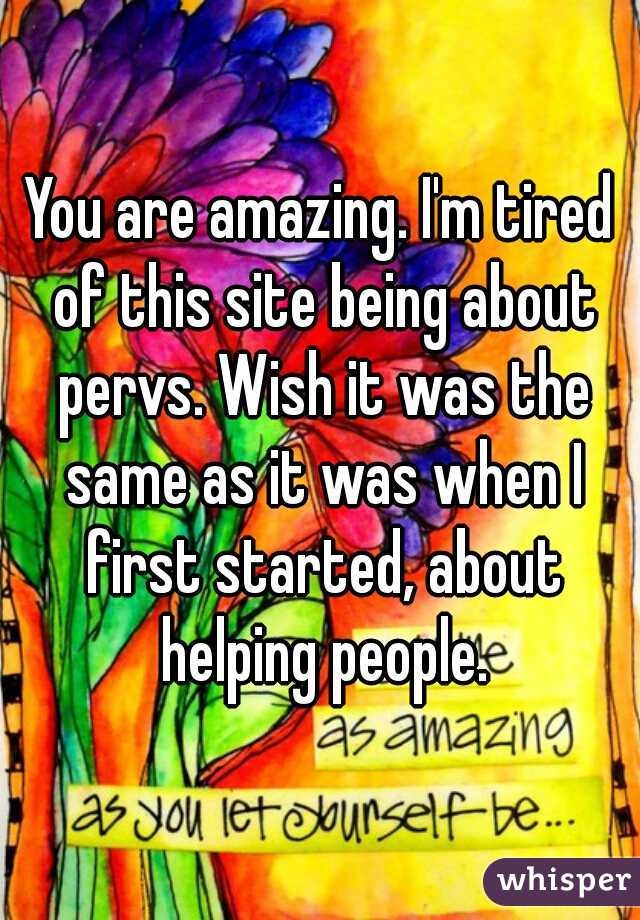 You are amazing. I'm tired of this site being about pervs. Wish it was the same as it was when I first started, about helping people.