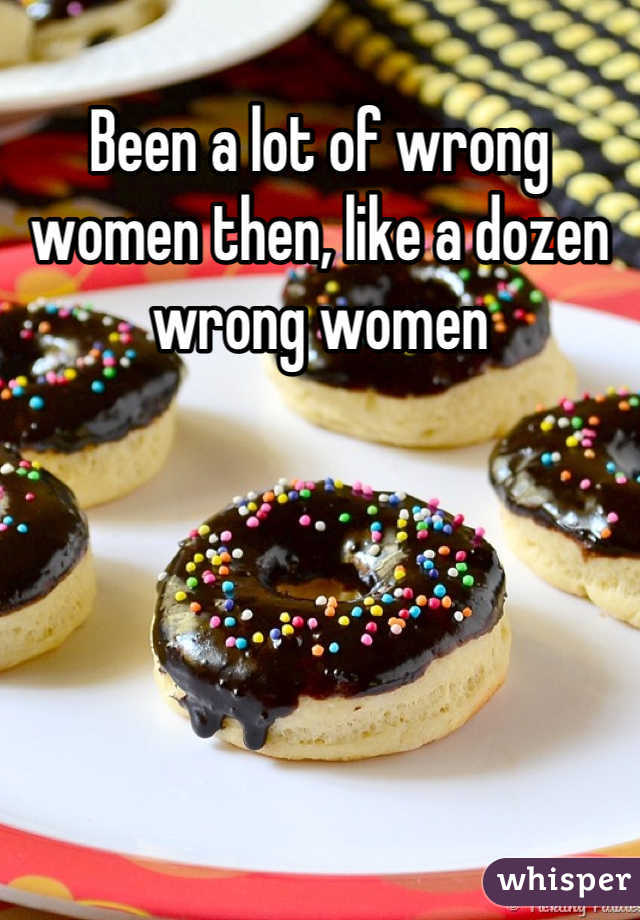 Been a lot of wrong women then, like a dozen wrong women