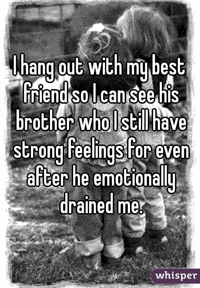 I hang out with my best friend so I can see his brother who I still have strong feelings for even after he emotionally drained me.