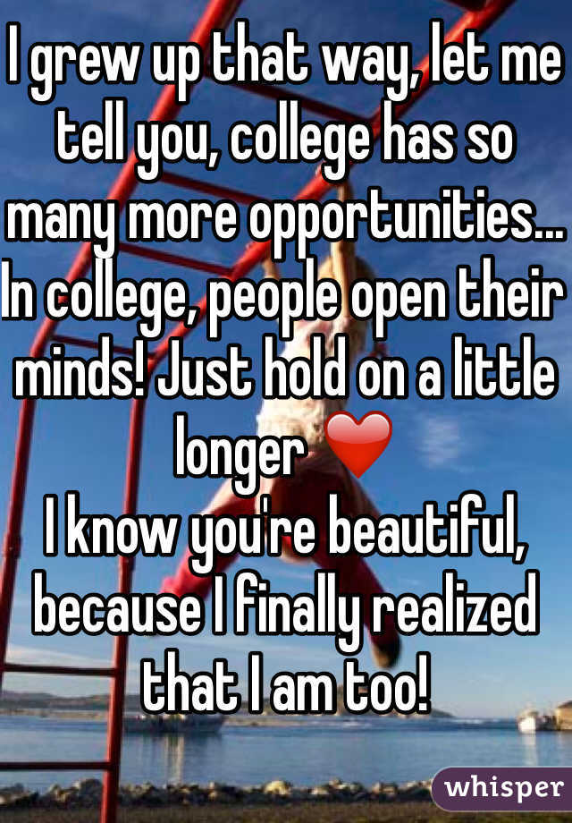 I grew up that way, let me tell you, college has so many more opportunities... In college, people open their minds! Just hold on a little longer ❤️ 
I know you're beautiful, because I finally realized that I am too!