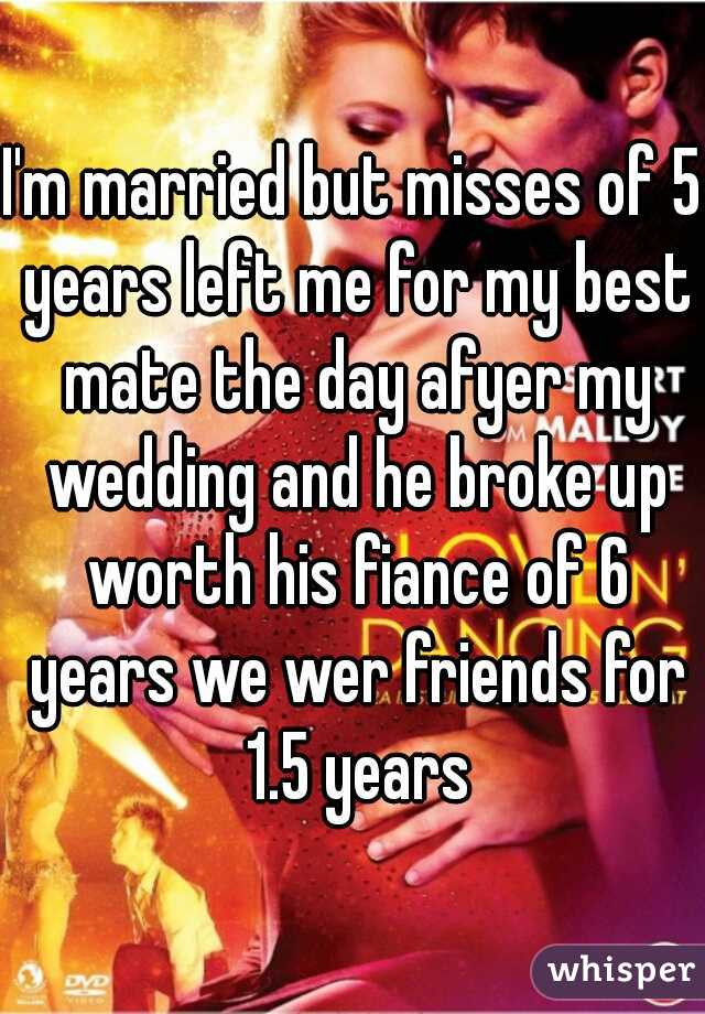 I'm married but misses of 5 years left me for my best mate the day afyer my wedding and he broke up worth his fiance of 6 years we wer friends for 1.5 years