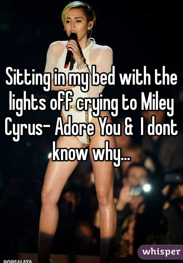 Sitting in my bed with the lights off crying to Miley Cyrus- Adore You &  I dont know why... 