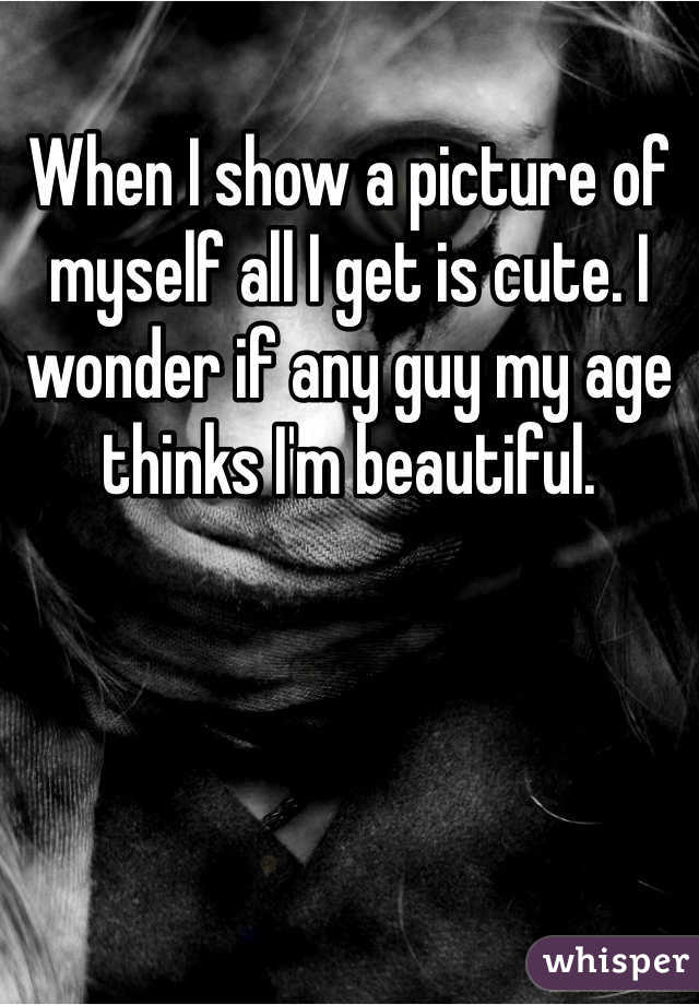 When I show a picture of myself all I get is cute. I wonder if any guy my age thinks I'm beautiful. 
