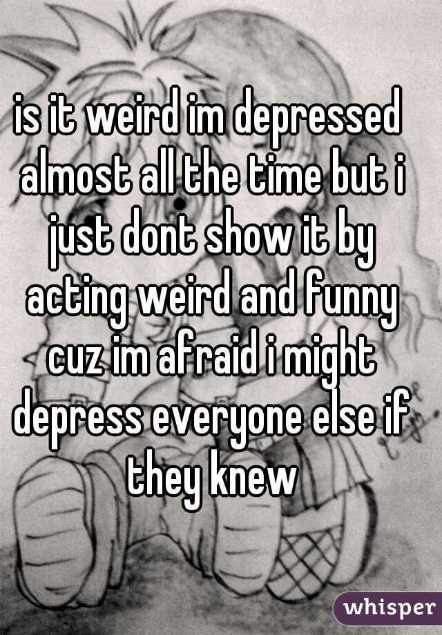 is it weird im depressed almost all the time but i just dont show it by acting weird and funny cuz im afraid i might depress everyone else if they knew