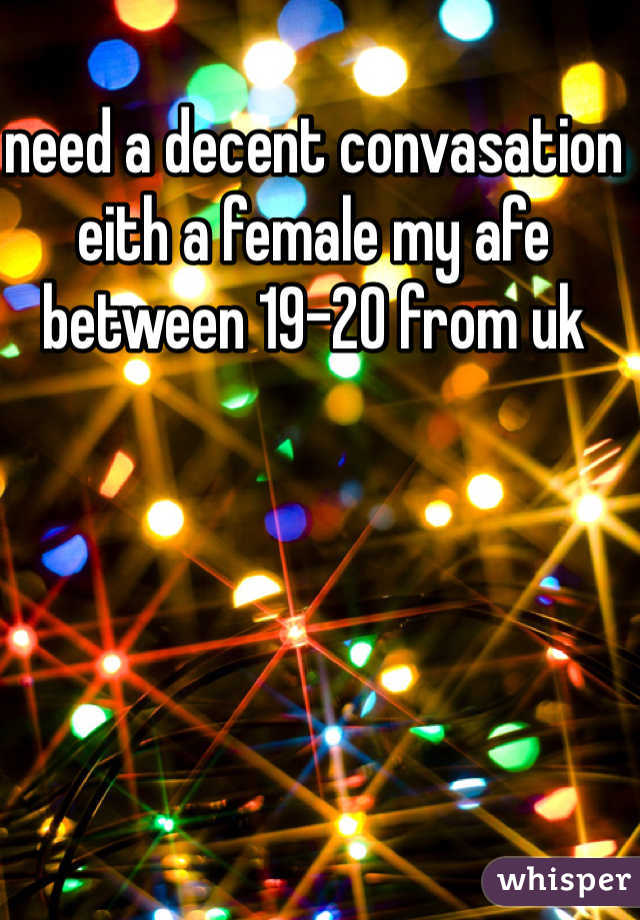 need a decent convasation eith a female my afe between 19-20 from uk