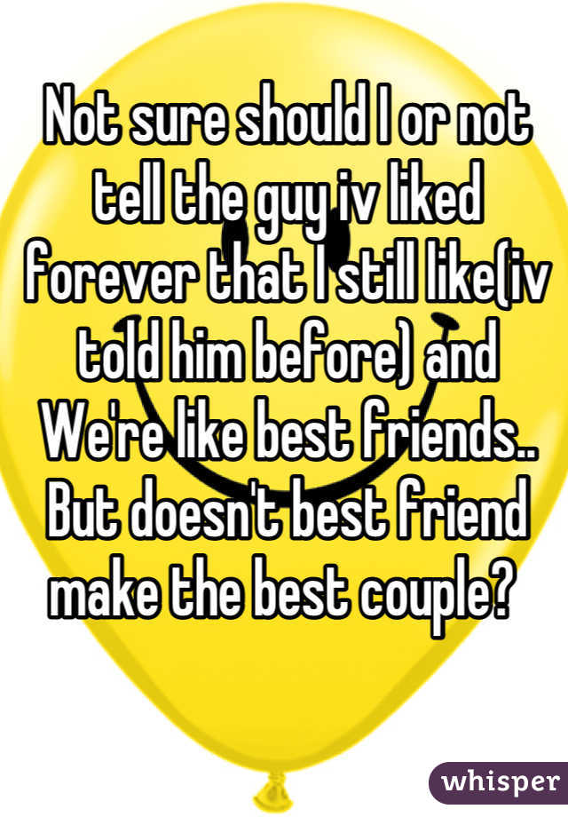 Not sure should I or not tell the guy iv liked forever that I still like(iv told him before) and We're like best friends.. But doesn't best friend make the best couple? 