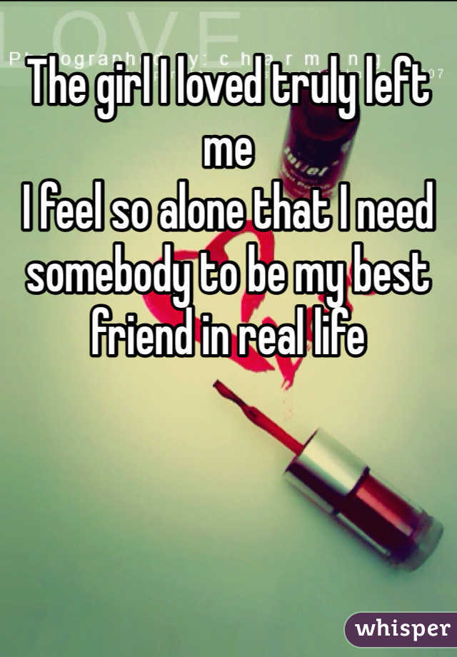The girl I loved truly left me 
I feel so alone that I need somebody to be my best friend in real life