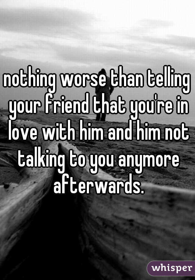 nothing worse than telling your friend that you're in love with him and him not talking to you anymore afterwards.