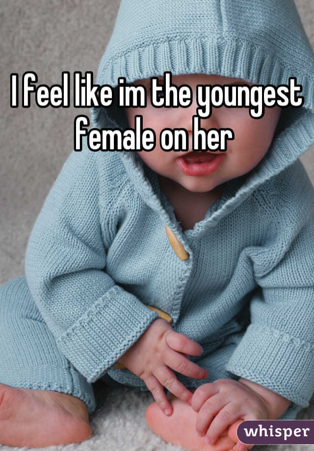 I feel like im the youngest female on her 
