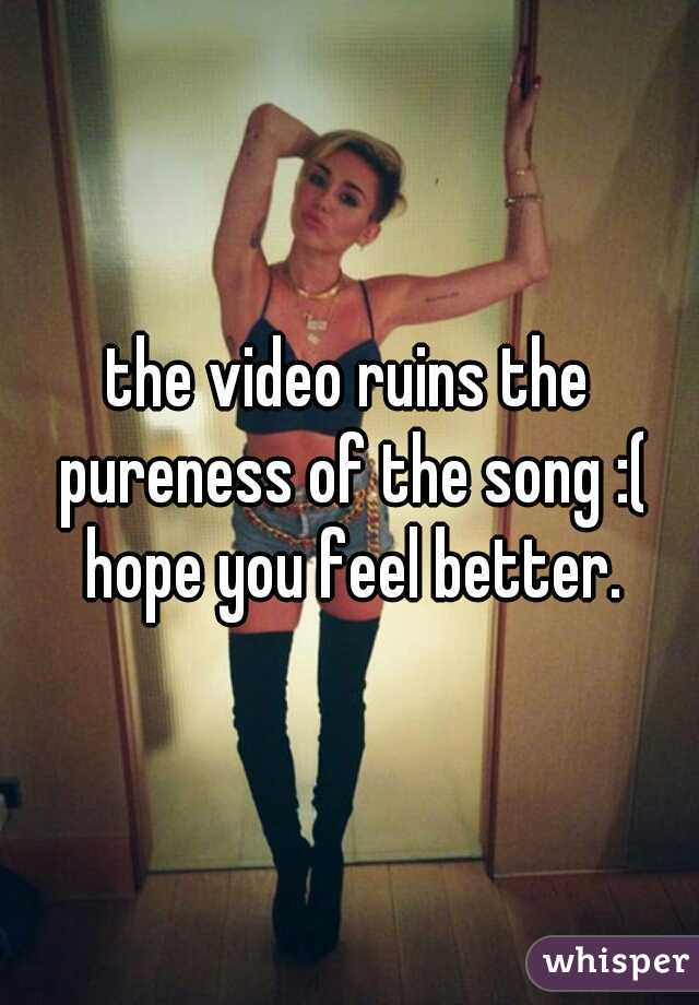 the video ruins the pureness of the song :( hope you feel better.