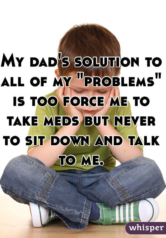 My dad's solution to all of my "problems" is too force me to take meds but never to sit down and talk to me. 