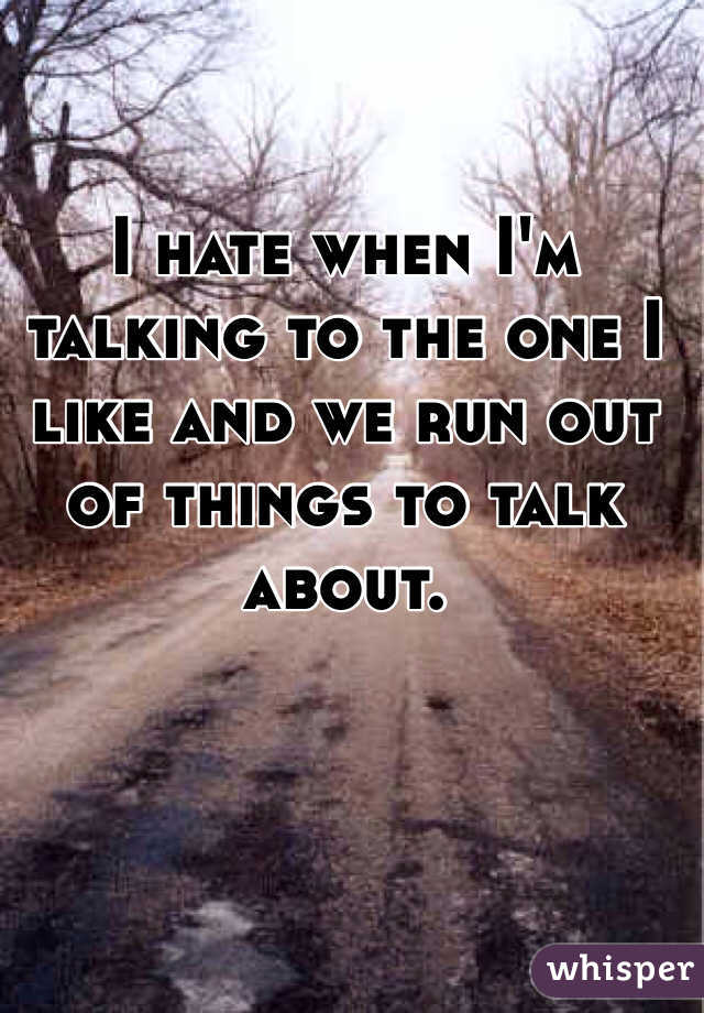 I hate when I'm talking to the one I like and we run out of things to talk about. 