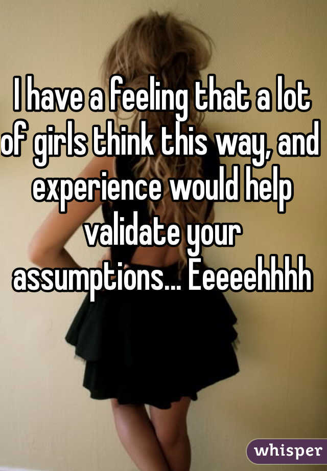 I have a feeling that a lot of girls think this way, and experience would help validate your assumptions... Eeeeehhhh