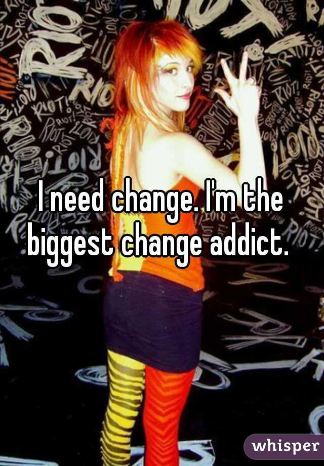 I need change. I'm the biggest change addict.  