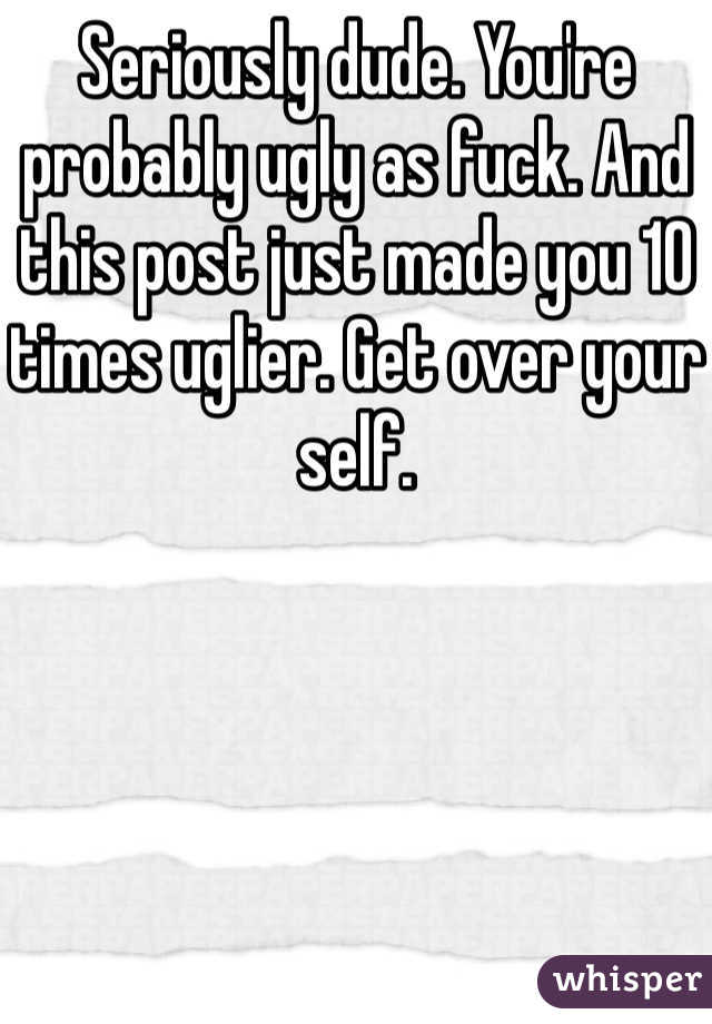 Seriously dude. You're probably ugly as fuck. And this post just made you 10 times uglier. Get over your self.  