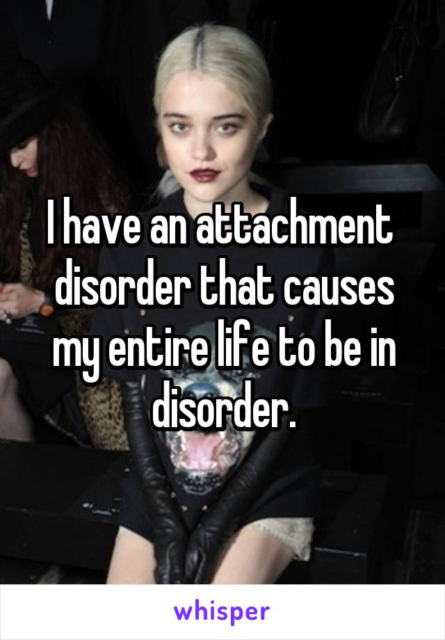 I have an attachment  disorder that causes my entire life to be in disorder.