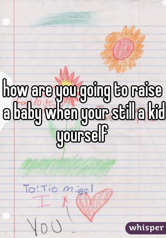 how are you going to raise a baby when your still a kid yourself 