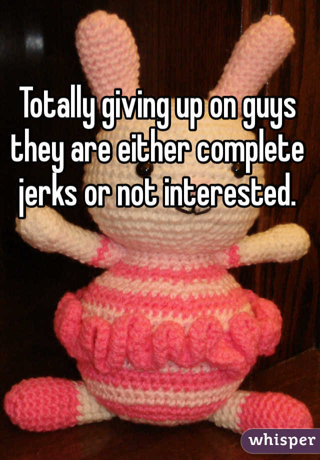 Totally giving up on guys they are either complete jerks or not interested. 