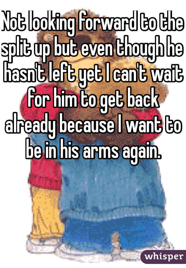 Not looking forward to the split up but even though he hasn't left yet I can't wait for him to get back already because I want to be in his arms again.