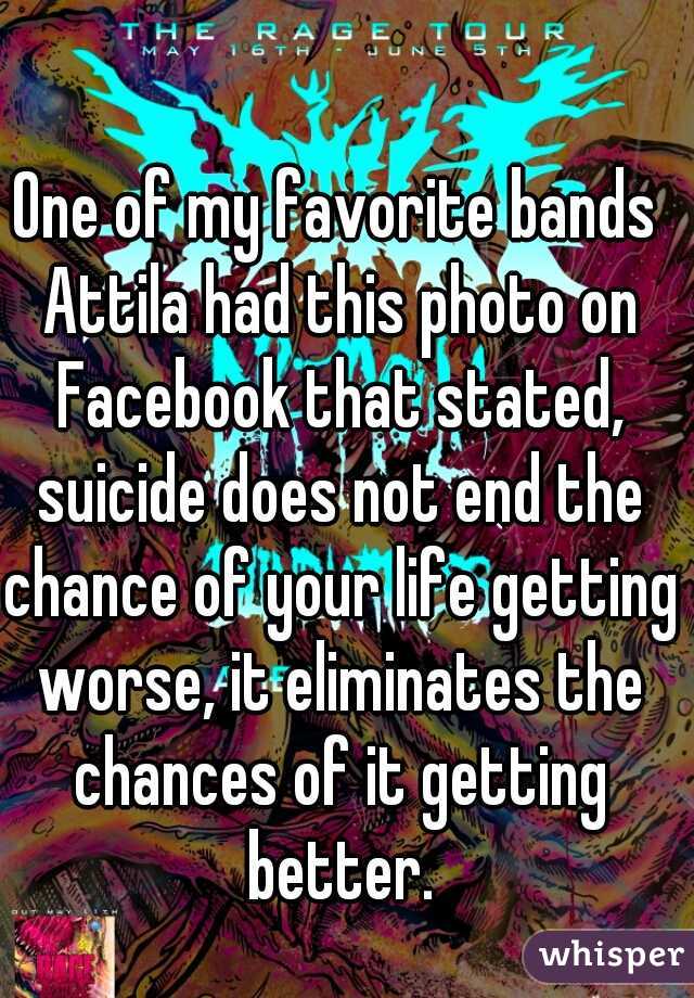 One of my favorite bands Attila had this photo on Facebook that stated, suicide does not end the chance of your life getting worse, it eliminates the chances of it getting better.