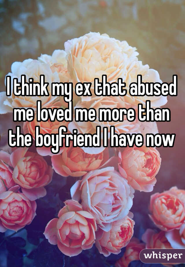 I think my ex that abused me loved me more than the boyfriend I have now
