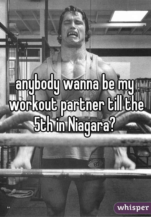 anybody wanna be my workout partner till the 5th in Niagara? 