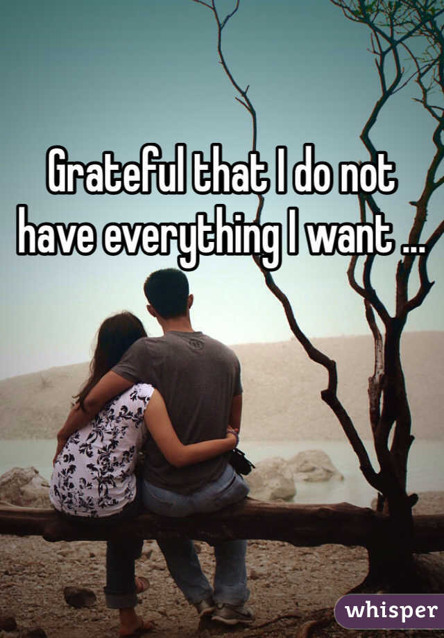 Grateful that I do not have everything I want ...